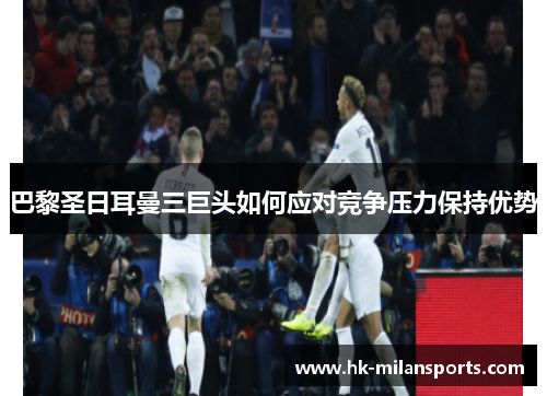 巴黎圣日耳曼三巨头如何应对竞争压力保持优势 巴黎圣日耳曼三巨头如何应对竞争压力保持优势