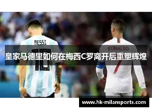 皇家马德里如何在梅西C罗离开后重塑辉煌 皇家马德里如何在梅西C罗离开后重塑辉煌