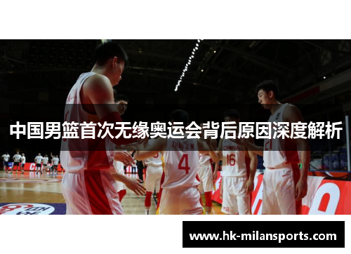 中国男篮首次无缘奥运会背后原因深度解析 中国男篮首次无缘奥运会背后原因深度解析